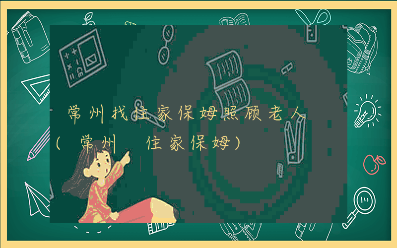 常州找住家保姆照顾老人 (常州 住家保姆)